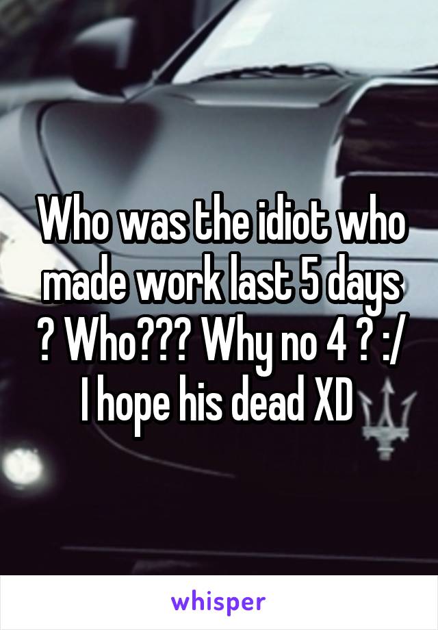 Who was the idiot who made work last 5 days ? Who??? Why no 4 ? :/ I hope his dead XD 