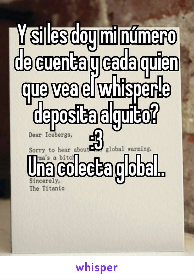 Y si les doy mi número de cuenta y cada quien que vea el whisper!e deposita alguito?
:3
Una colecta global..