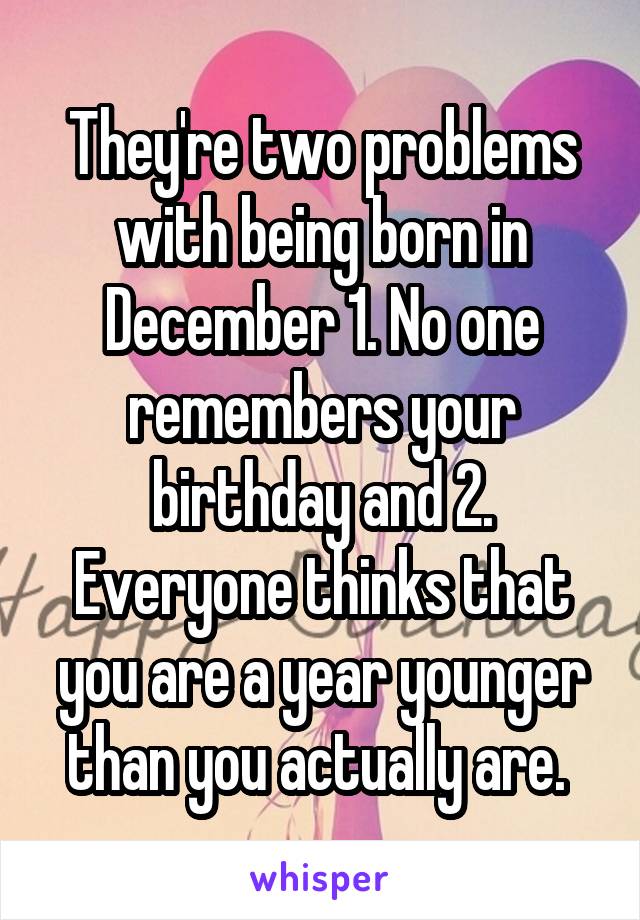 They're two problems with being born in December 1. No one remembers your birthday and 2. Everyone thinks that you are a year younger than you actually are. 