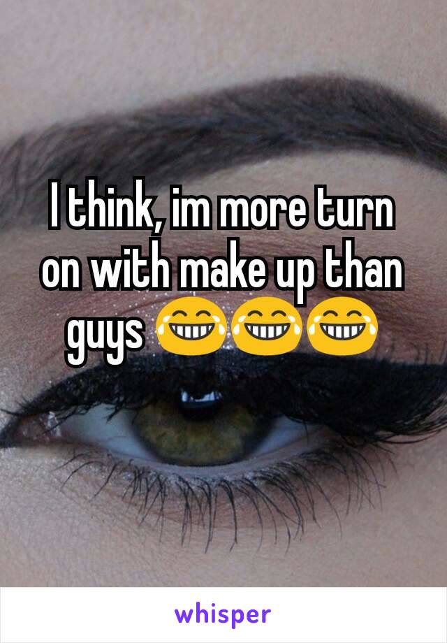 I think, im more turn on with make up than guys 😂😂😂