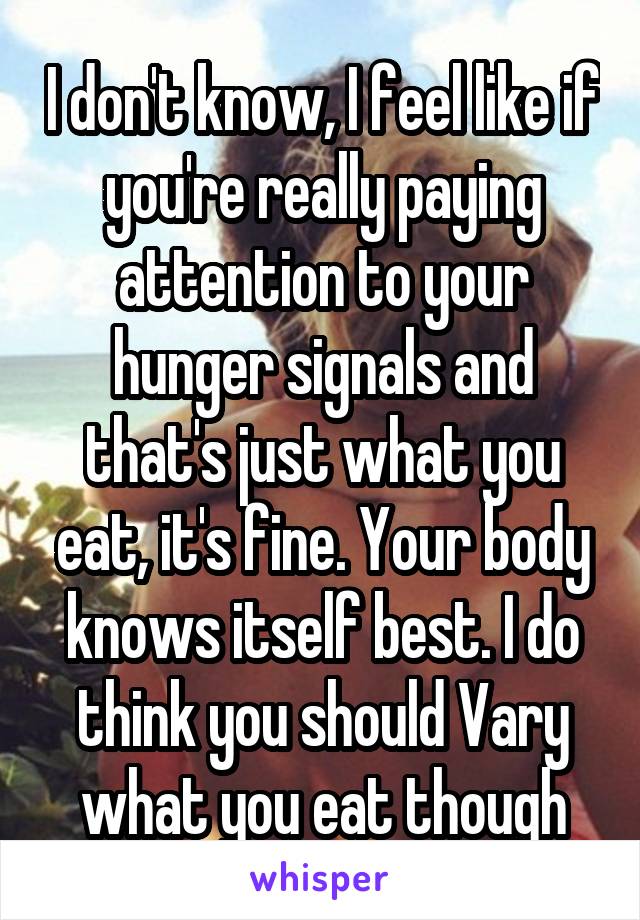 I don't know, I feel like if you're really paying attention to your hunger signals and that's just what you eat, it's fine. Your body knows itself best. I do think you should Vary what you eat though