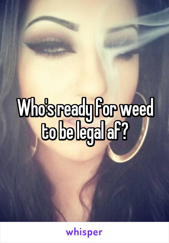 Who's ready for weed to be legal af?