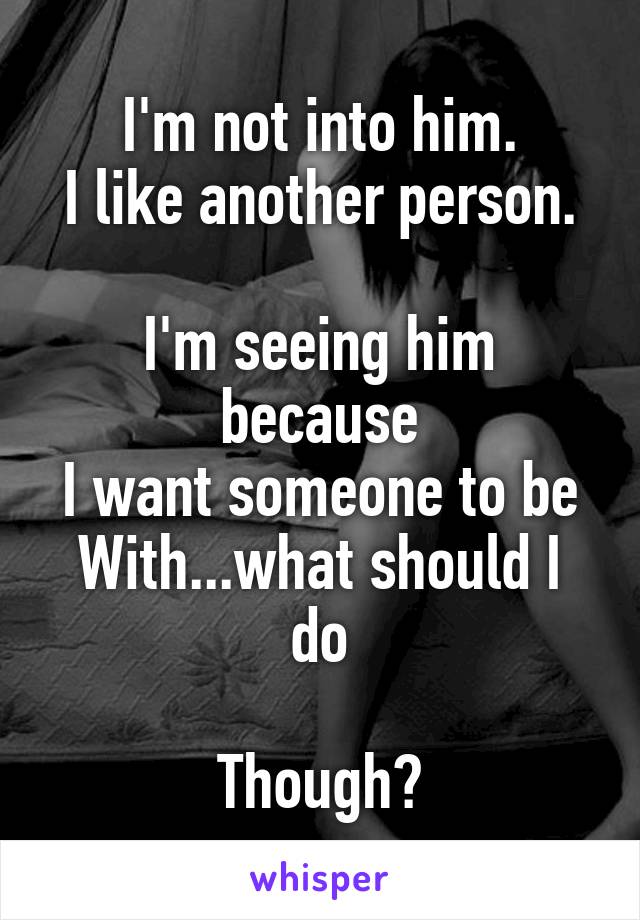 I'm not into him.
I like another person.

I'm seeing him because
I want someone to be
With...what should I do

Though?