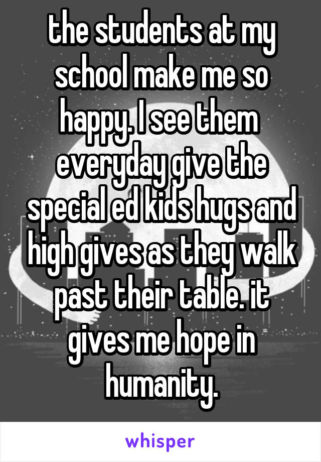 the students at my school make me so happy. I see them  everyday give the special ed kids hugs and high gives as they walk past their table. it gives me hope in humanity.
