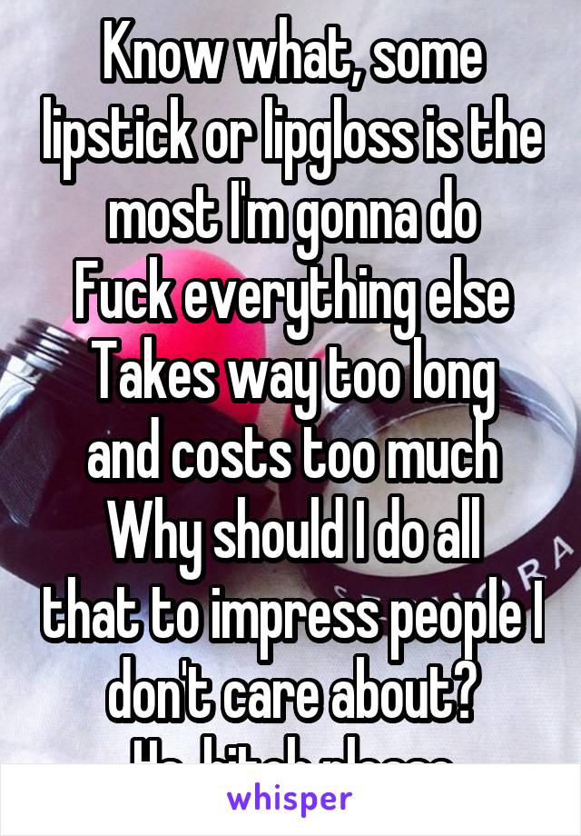 Know what, some lipstick or lipgloss is the most I'm gonna do
Fuck everything else
Takes way too long and costs too much
Why should I do all that to impress people I don't care about?
Ha, bitch please