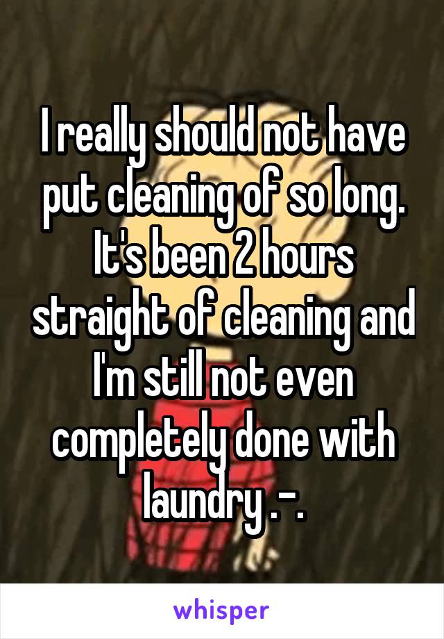 I really should not have put cleaning of so long. It's been 2 hours straight of cleaning and I'm still not even completely done with laundry .-.