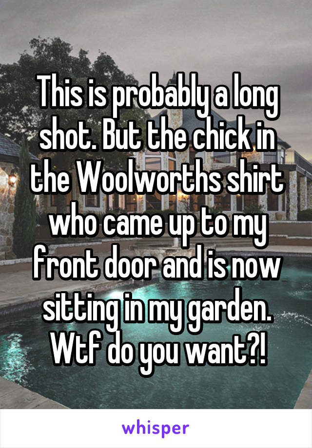 This is probably a long shot. But the chick in the Woolworths shirt who came up to my front door and is now sitting in my garden. Wtf do you want?!