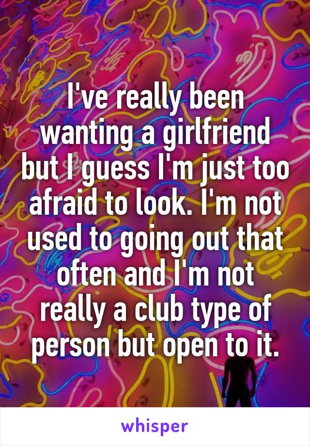 I've really been wanting a girlfriend but I guess I'm just too afraid to look. I'm not used to going out that often and I'm not really a club type of person but open to it.