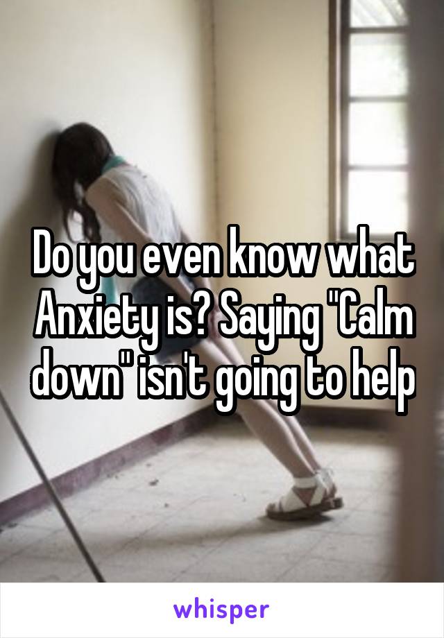 Do you even know what Anxiety is? Saying "Calm down" isn't going to help