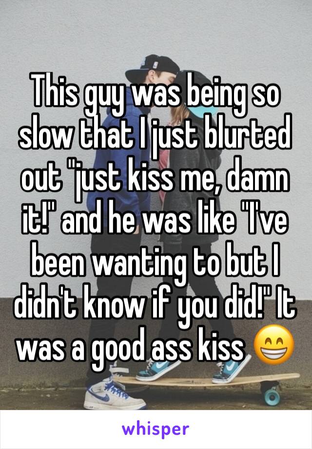 This guy was being so slow that I just blurted out "just kiss me, damn it!" and he was like "I've been wanting to but I didn't know if you did!" It was a good ass kiss 😁