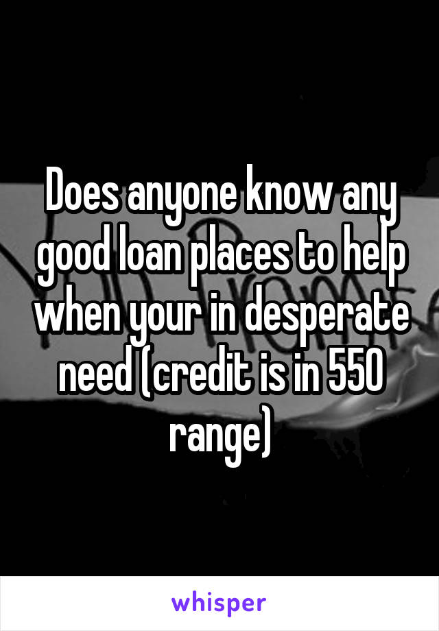 Does anyone know any good loan places to help when your in desperate need (credit is in 550 range)