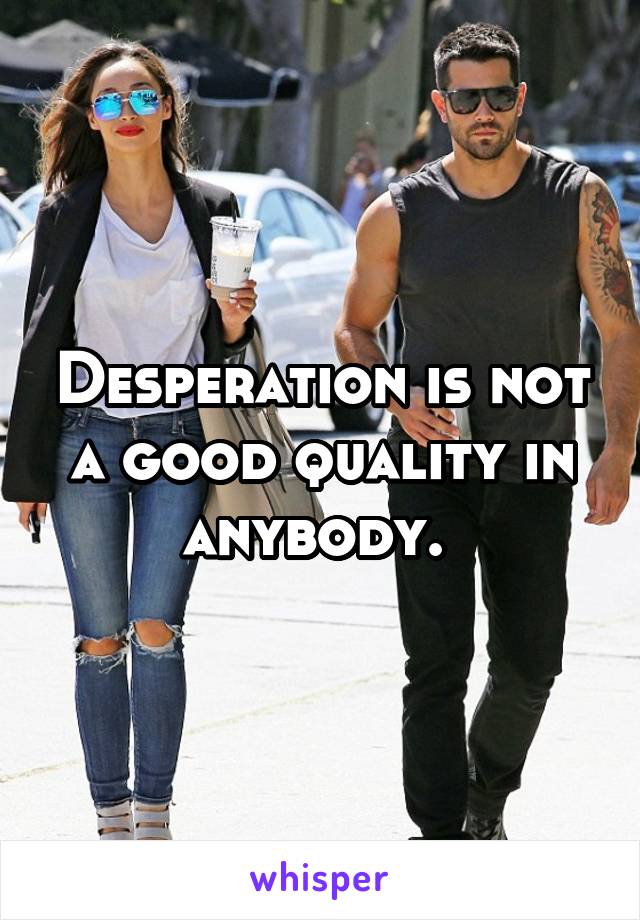 Desperation is not a good quality in anybody. 