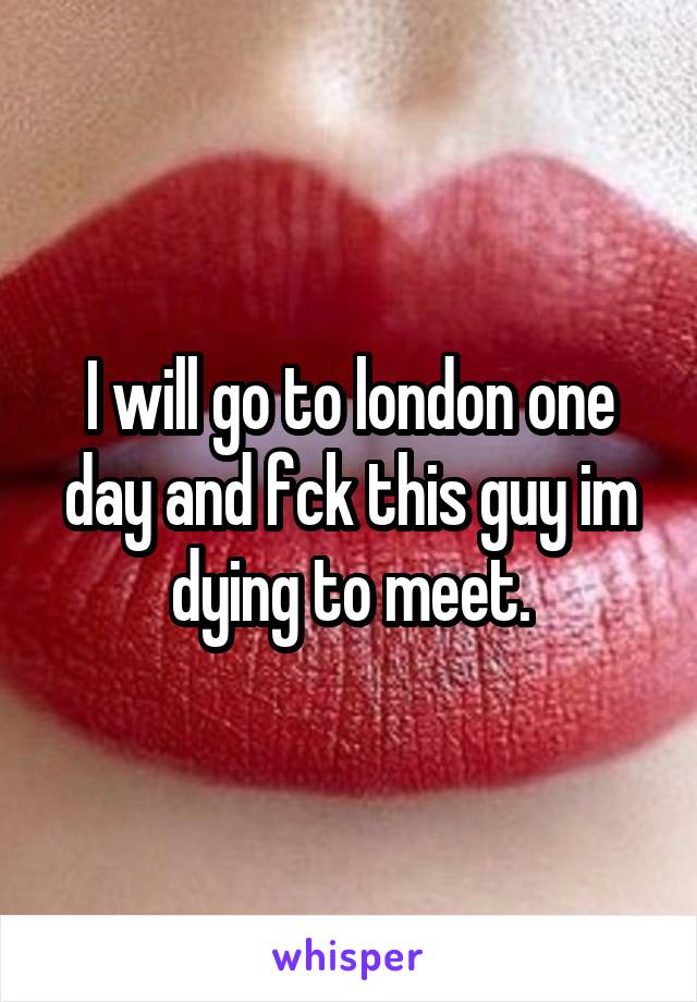 I will go to london one day and fck this guy im dying to meet.