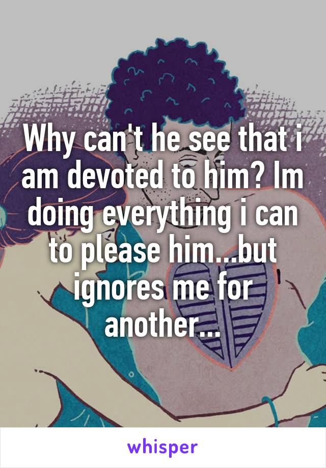 Why can't he see that i am devoted to him? Im doing everything i can to please him...but ignores me for another...