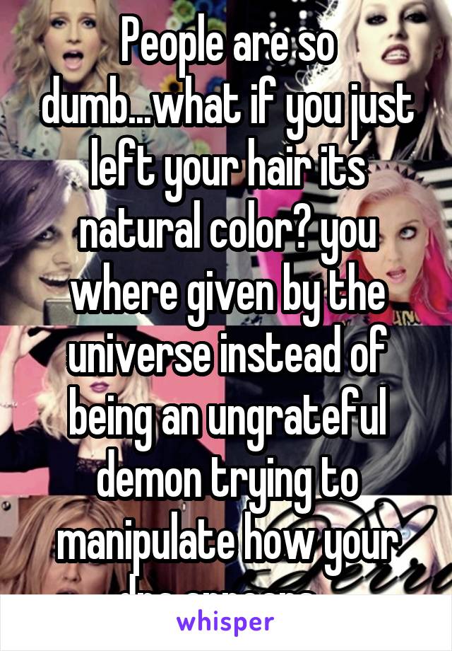 People are so dumb...what if you just left your hair its natural color? you where given by the universe instead of being an ungrateful demon trying to manipulate how your dna appears...