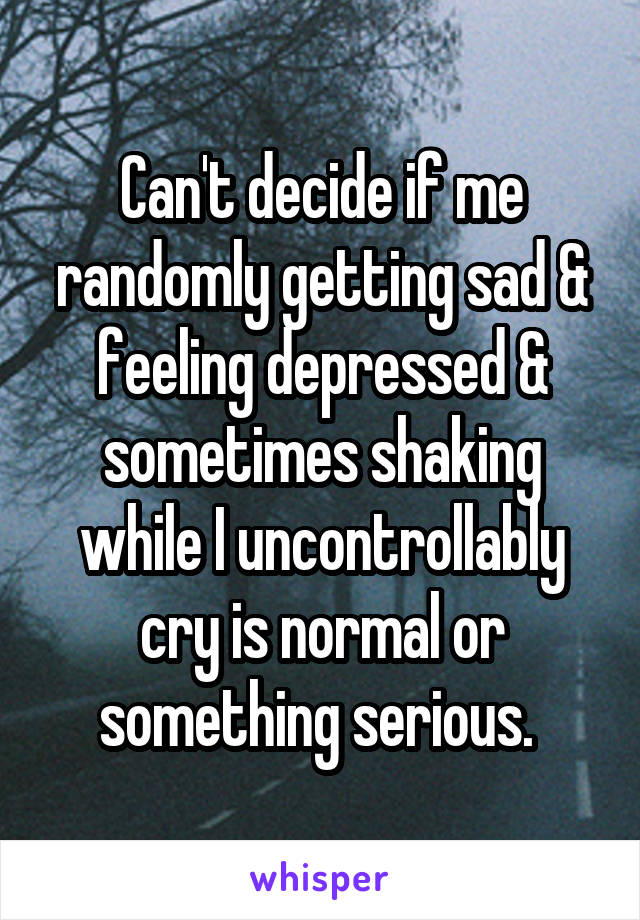 Can't decide if me randomly getting sad & feeling depressed & sometimes shaking while I uncontrollably cry is normal or something serious. 