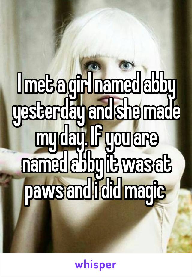 I met a girl named abby yesterday and she made my day. If you are named abby it was at paws and i did magic 