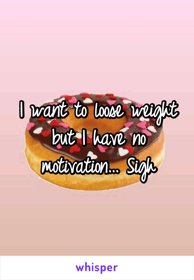 I want to loose weight but I have no motivation... Sigh