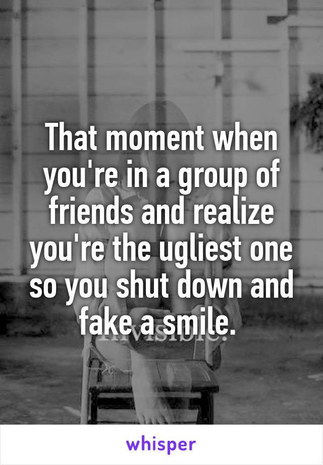 That moment when you're in a group of friends and realize you're the ugliest one so you shut down and fake a smile. 