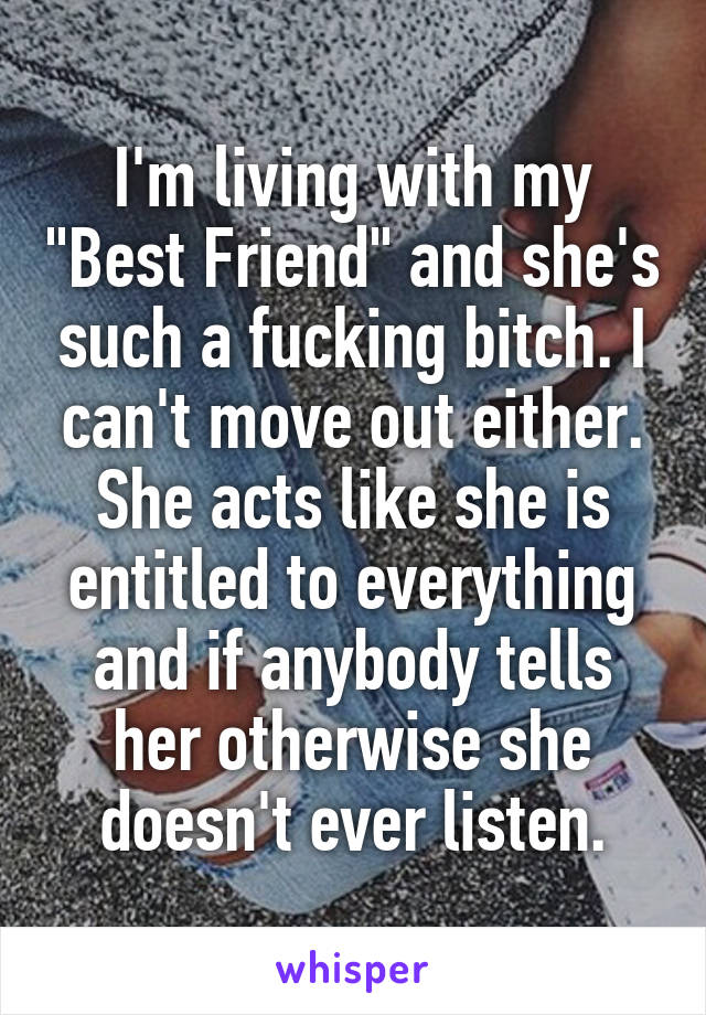 I'm living with my "Best Friend" and she's such a fucking bitch. I can't move out either. She acts like she is entitled to everything and if anybody tells her otherwise she doesn't ever listen.