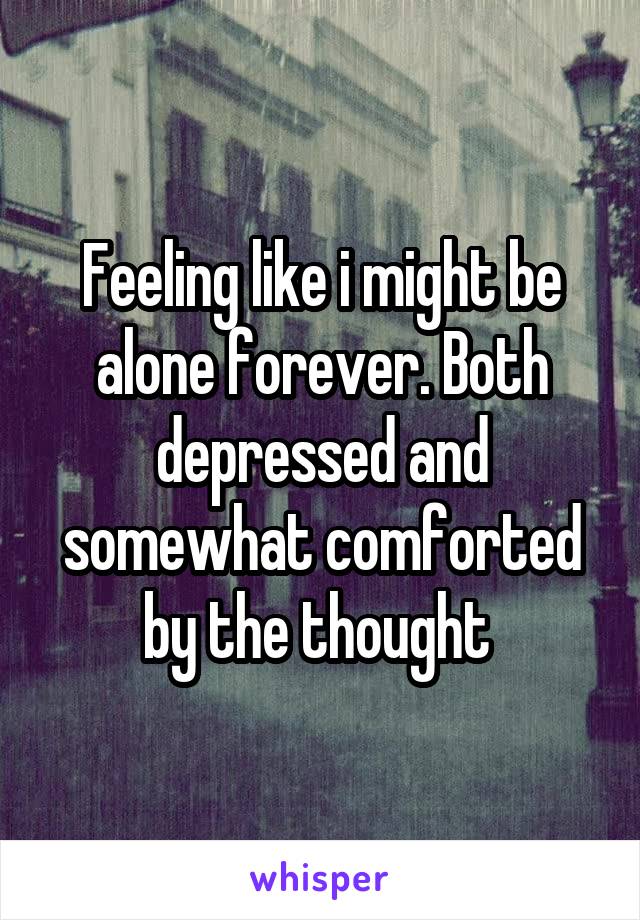 Feeling like i might be alone forever. Both depressed and somewhat comforted by the thought 