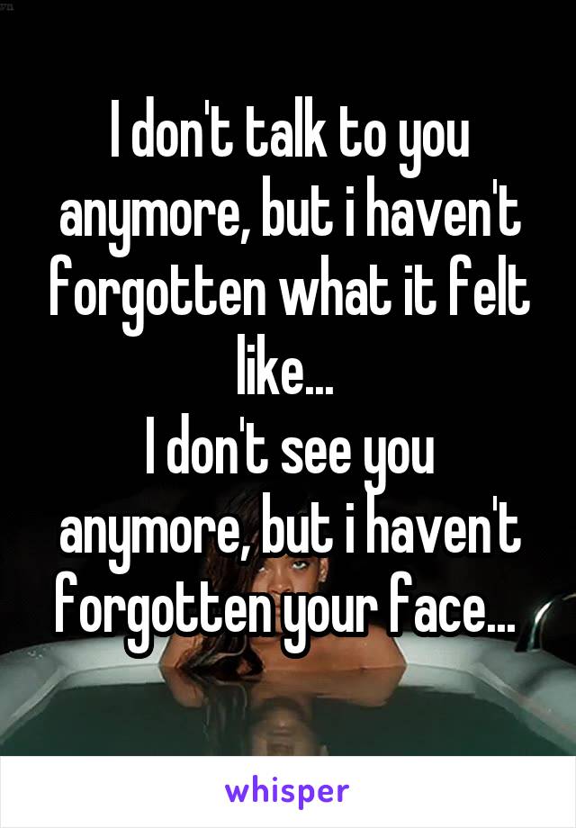 I don't talk to you anymore, but i haven't forgotten what it felt like... 
I don't see you anymore, but i haven't forgotten your face... 
