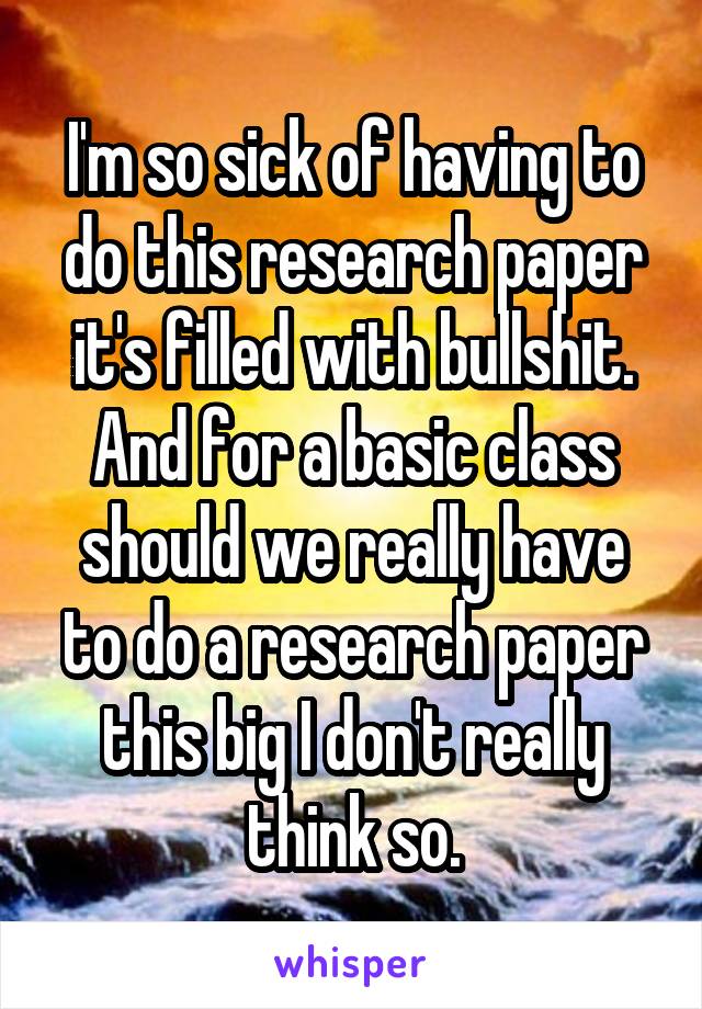 I'm so sick of having to do this research paper it's filled with bullshit.
And for a basic class should we really have to do a research paper this big I don't really think so.