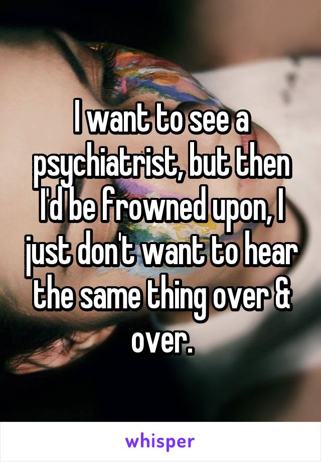 I want to see a psychiatrist, but then I'd be frowned upon, I just don't want to hear the same thing over & over.