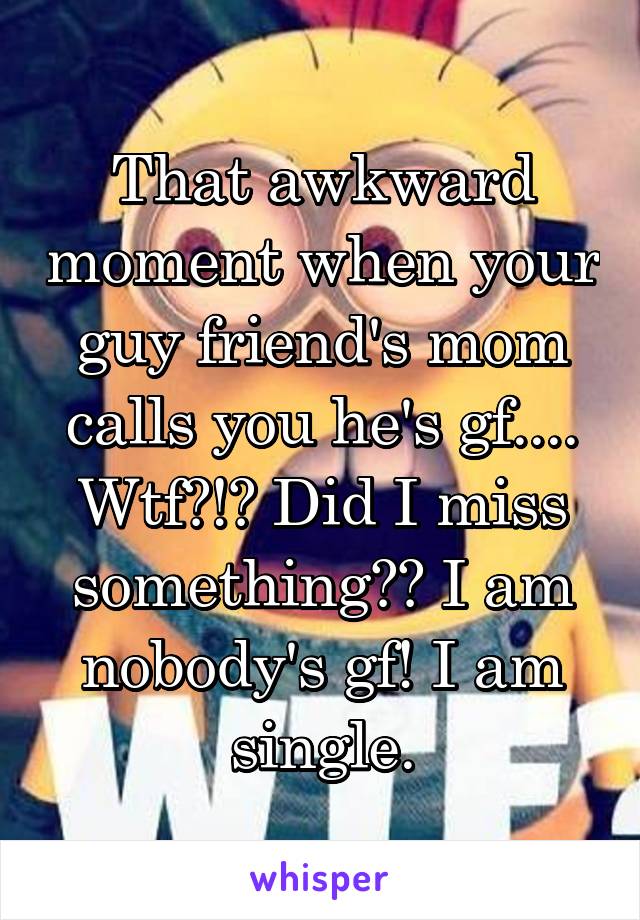 That awkward moment when your guy friend's mom calls you he's gf.... Wtf?!? Did I miss something?? I am nobody's gf! I am single.