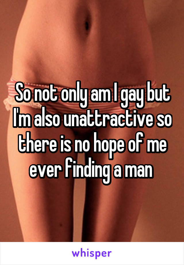 So not only am I gay but I'm also unattractive so there is no hope of me ever finding a man 