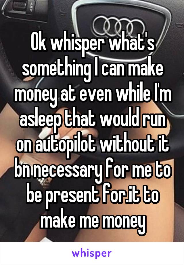 Ok whisper what's something I can make money at even while I'm asleep that would run on autopilot without it bn necessary for me to be present for.it to make me money