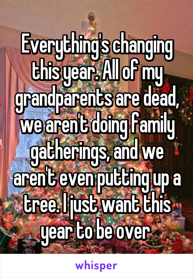 Everything's changing this year. All of my grandparents are dead, we aren't doing family gatherings, and we aren't even putting up a tree. I just want this year to be over 