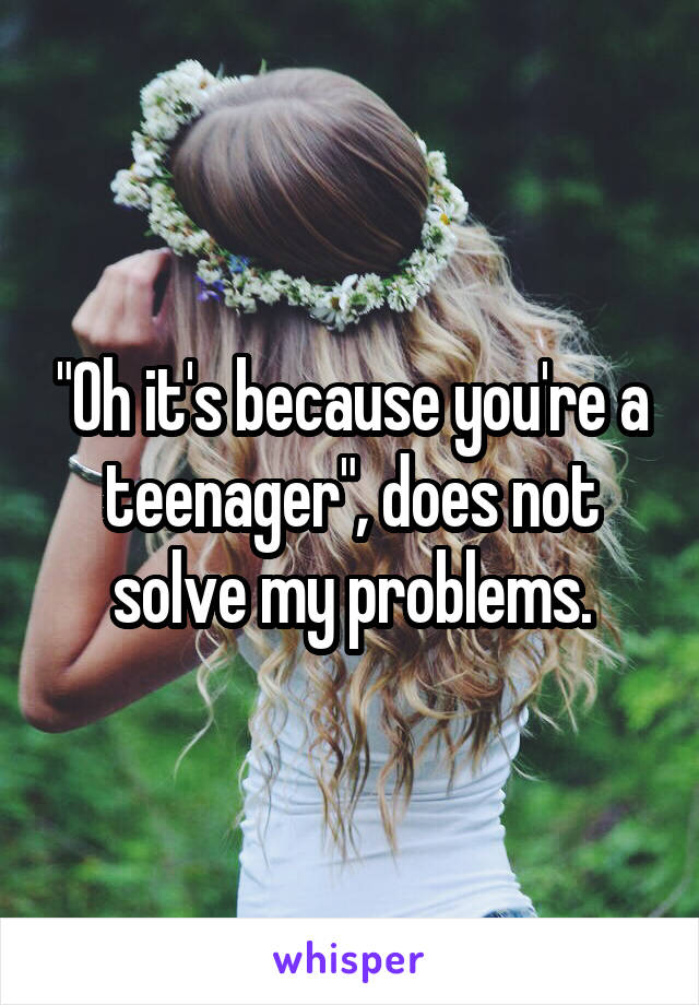 "Oh it's because you're a teenager", does not solve my problems.