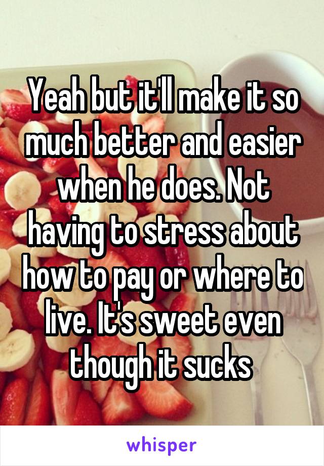 Yeah but it'll make it so much better and easier when he does. Not having to stress about how to pay or where to live. It's sweet even though it sucks 