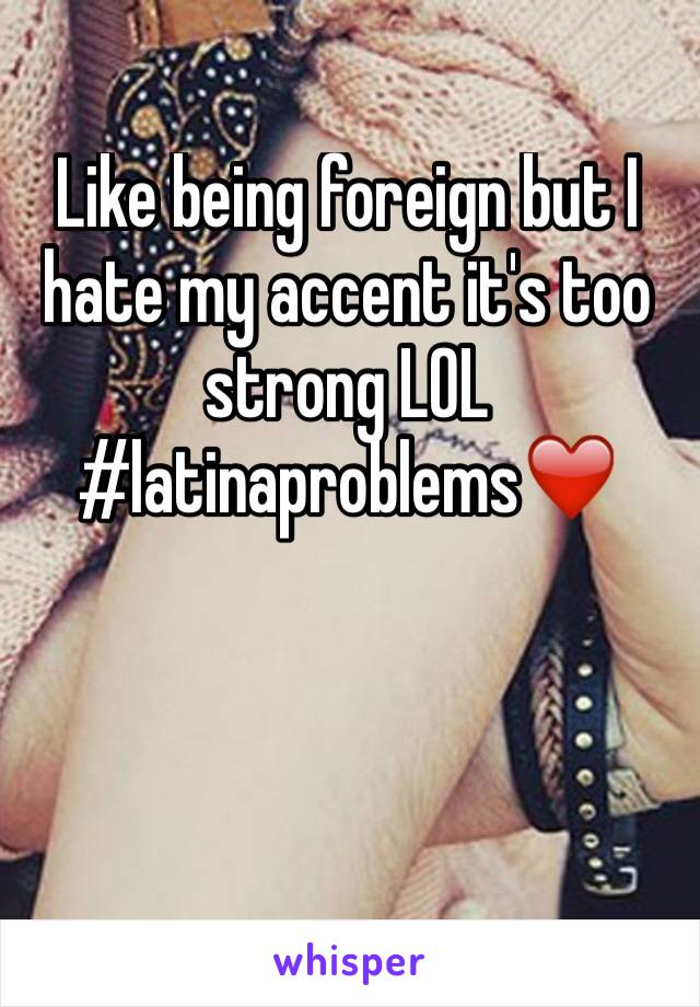 Like being foreign but I hate my accent it's too strong LOL #latinaproblems❤️