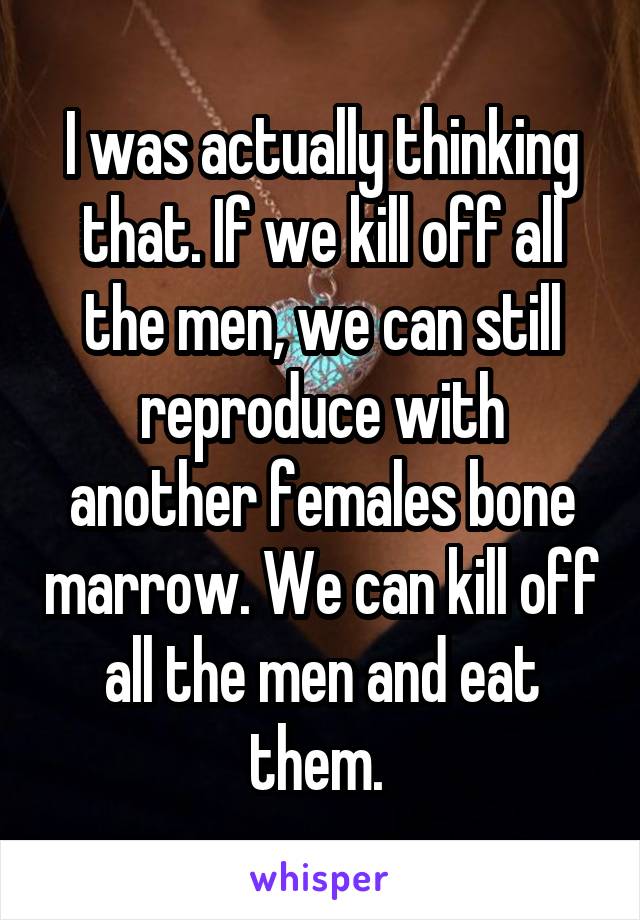 I was actually thinking that. If we kill off all the men, we can still reproduce with another females bone marrow. We can kill off all the men and eat them. 