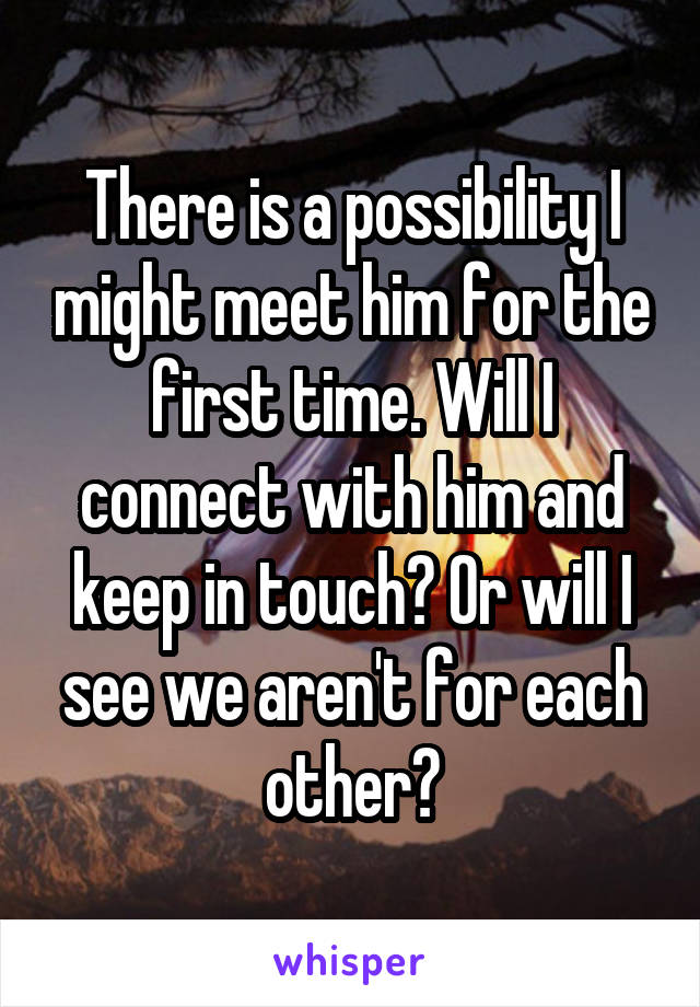 There is a possibility I might meet him for the first time. Will I connect with him and keep in touch? Or will I see we aren't for each other?