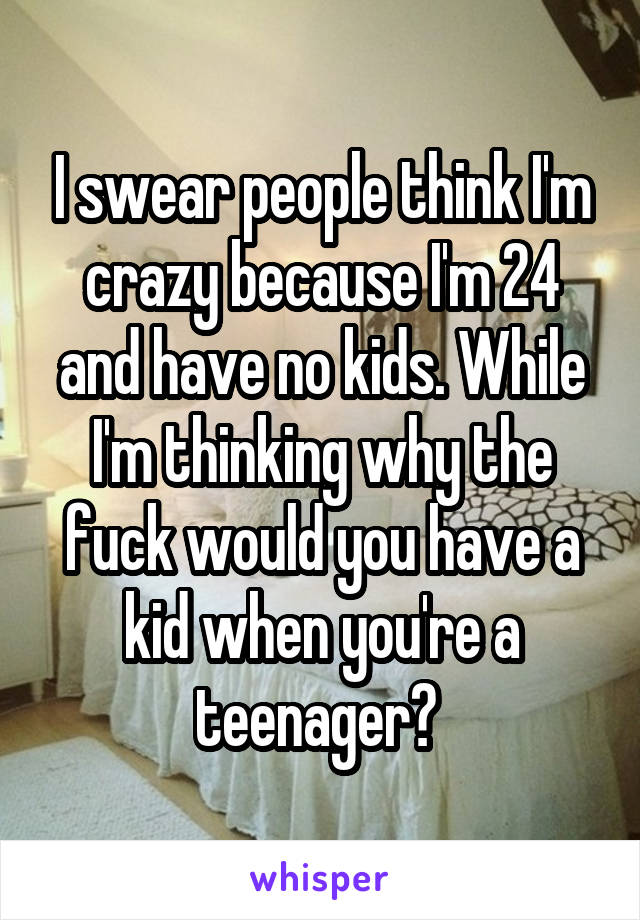 I swear people think I'm crazy because I'm 24 and have no kids. While I'm thinking why the fuck would you have a kid when you're a teenager? 