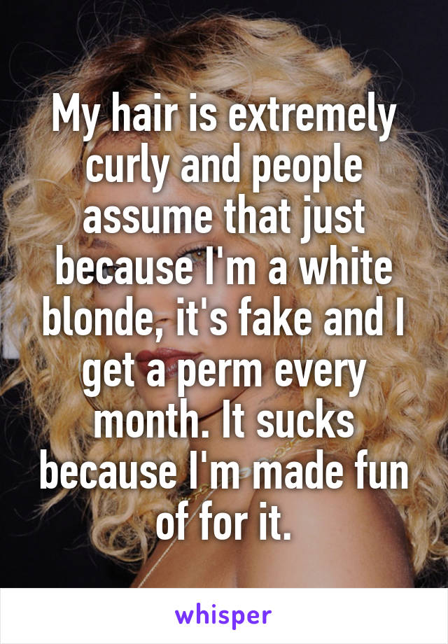 My hair is extremely curly and people assume that just because I'm a white blonde, it's fake and I get a perm every month. It sucks because I'm made fun of for it.