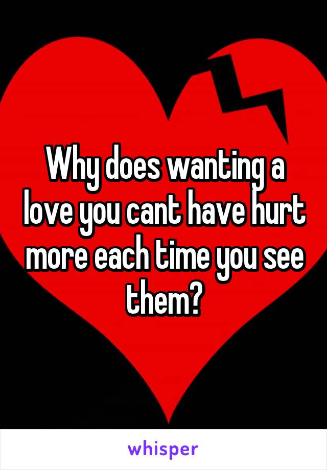 Why does wanting a love you cant have hurt more each time you see them?