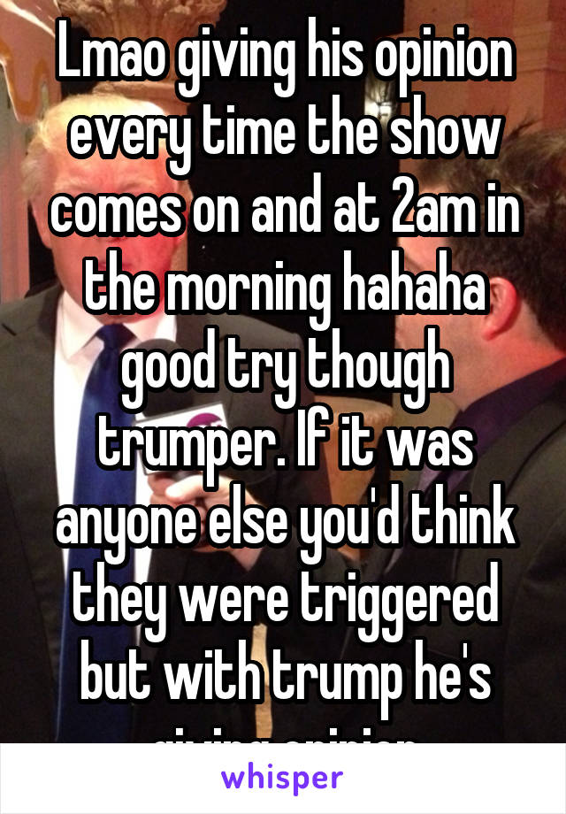 Lmao giving his opinion every time the show comes on and at 2am in the morning hahaha good try though trumper. If it was anyone else you'd think they were triggered but with trump he's giving opinion