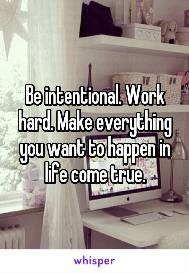 Be intentional. Work hard. Make everything you want to happen in life come true.