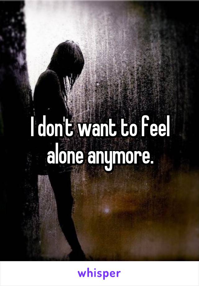 I don't want to feel alone anymore.