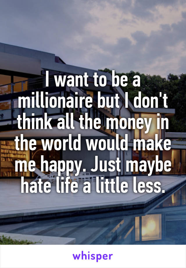 I want to be a millionaire but I don't think all the money in the world would make me happy. Just maybe hate life a little less.