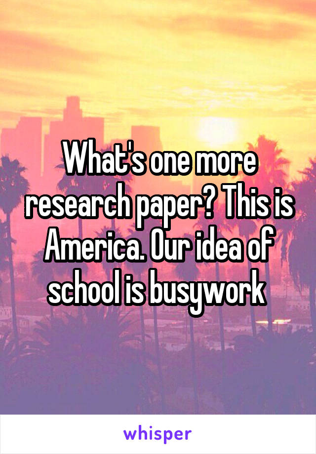 What's one more research paper? This is America. Our idea of school is busywork 