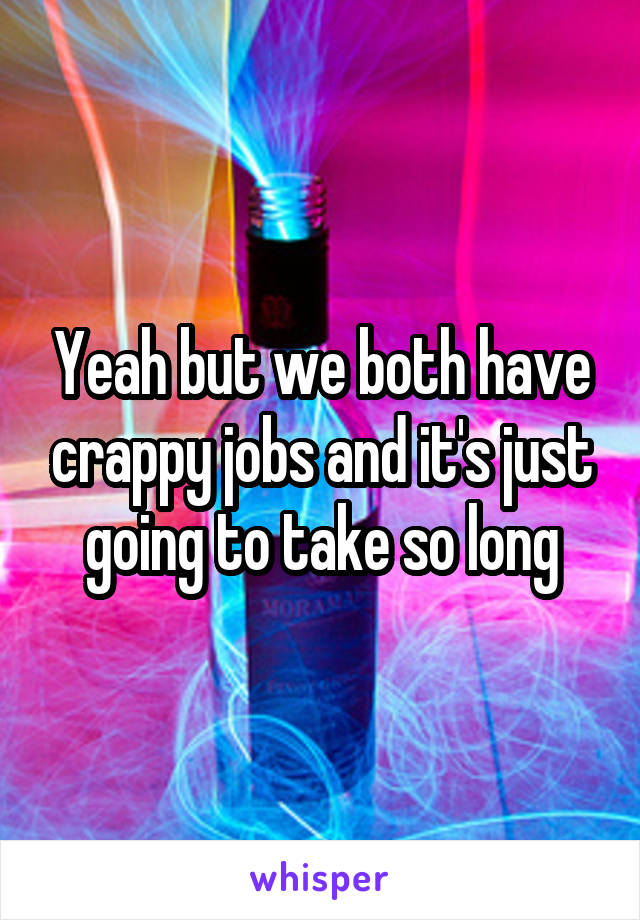 Yeah but we both have crappy jobs and it's just going to take so long