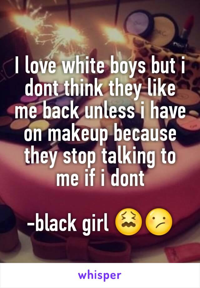 I love white boys but i dont think they like me back unless i have on makeup because they stop talking to me if i dont

-black girl 😖😕