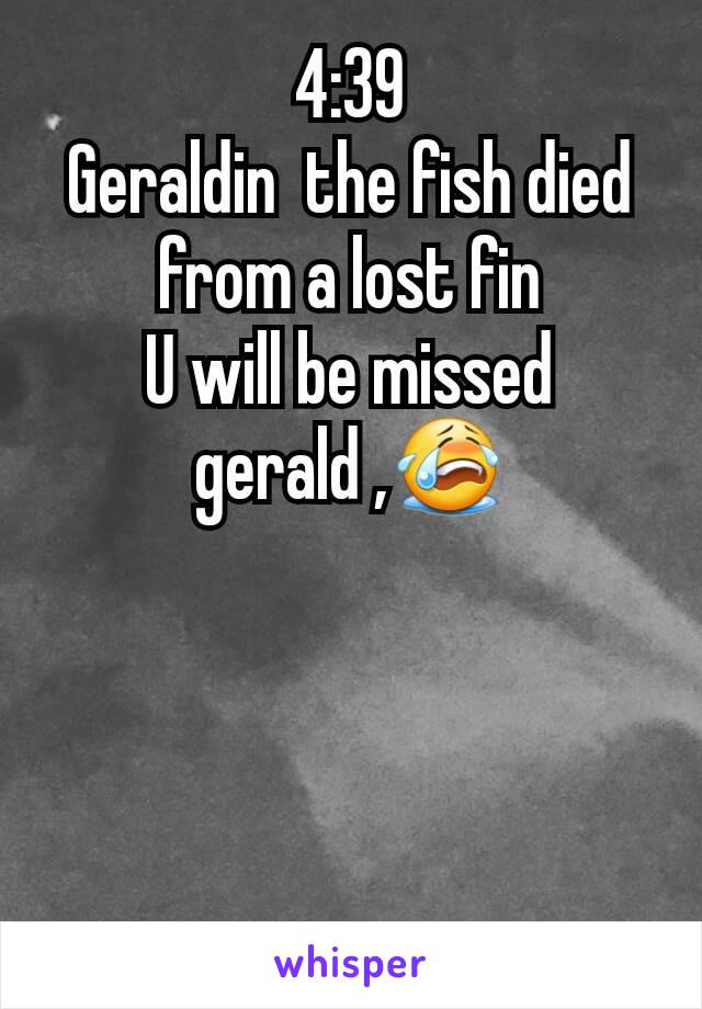 4:39
Geraldin  the fish died from a lost fin
U will be missed gerald ,😭
