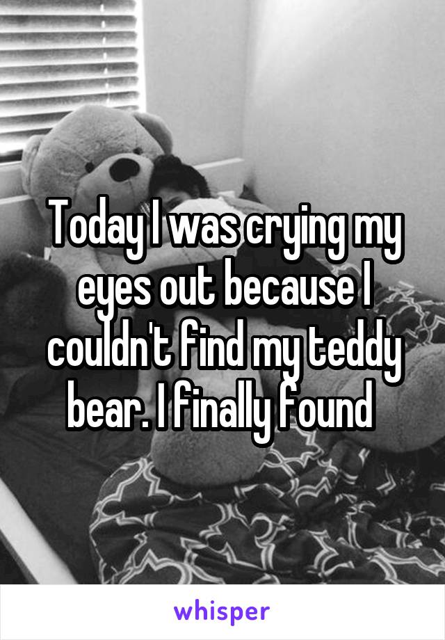 Today I was crying my eyes out because I couldn't find my teddy bear. I finally found 