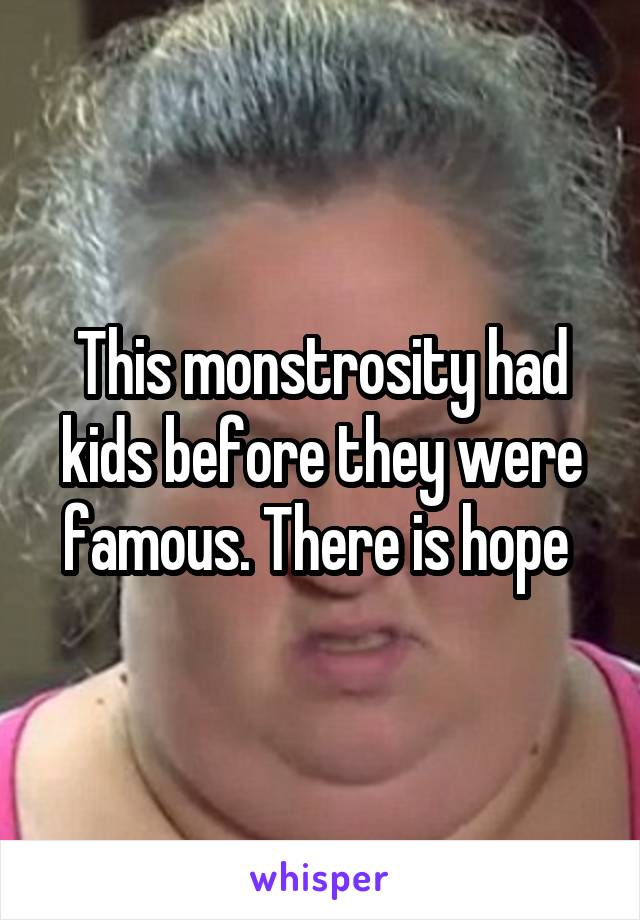 This monstrosity had kids before they were famous. There is hope 